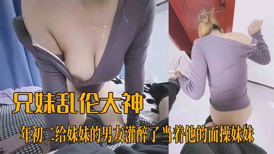 【兄妹乱伦大神】妹妹的第一次给了我，年初二给妹妹的男友灌醉了当着他的面操妹妹